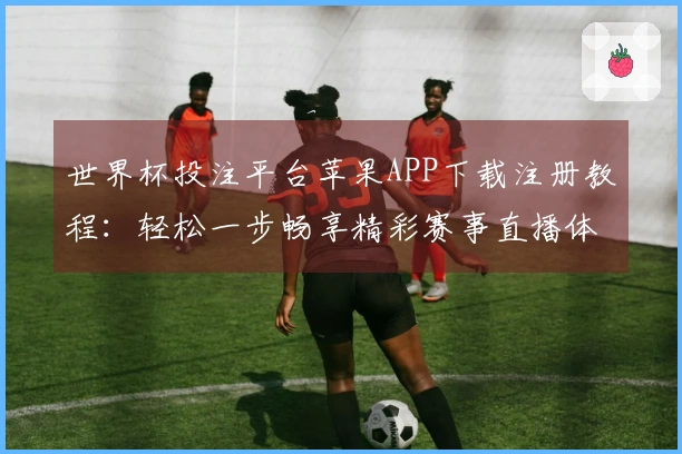 世界杯投注平台苹果APP下载注册教程：轻松一步畅享精彩赛事直播体验