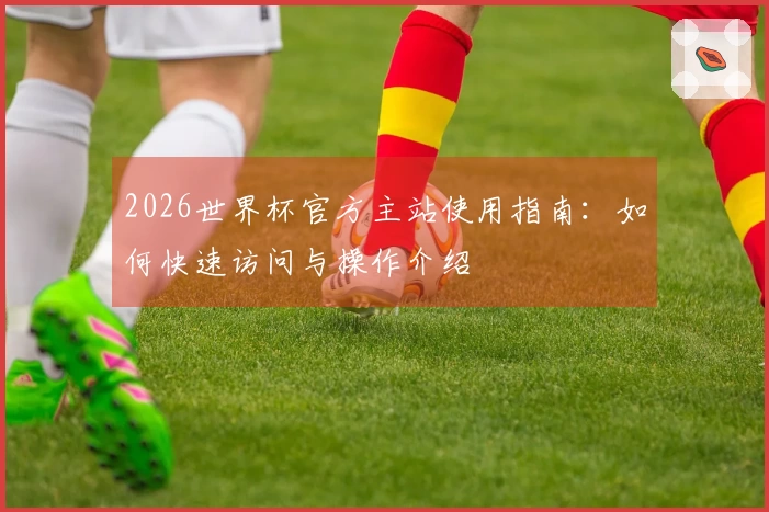 2026世界杯官方主站使用指南：如何快速访问与操作介绍