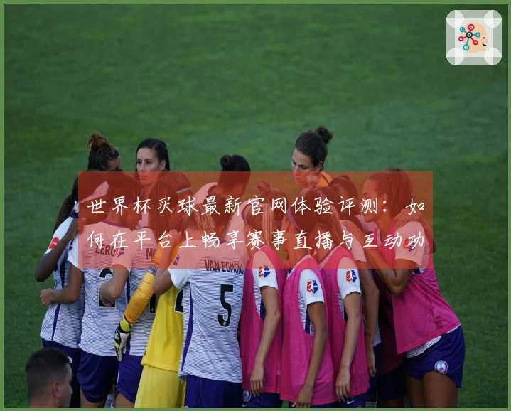 世界杯买球最新官网体验评测：如何在平台上畅享赛事直播与互动功能
