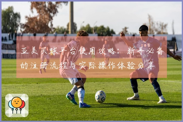亚美买球平台使用攻略：新手必备的注册流程与实际操作体验分享