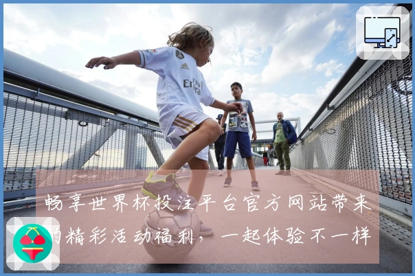 畅享世界杯投注平台官方网站带来的精彩活动福利，一起体验不一样的体育之旅