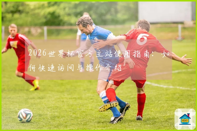 2026世界杯官方主站使用指南：如何快速访问与操作介绍
